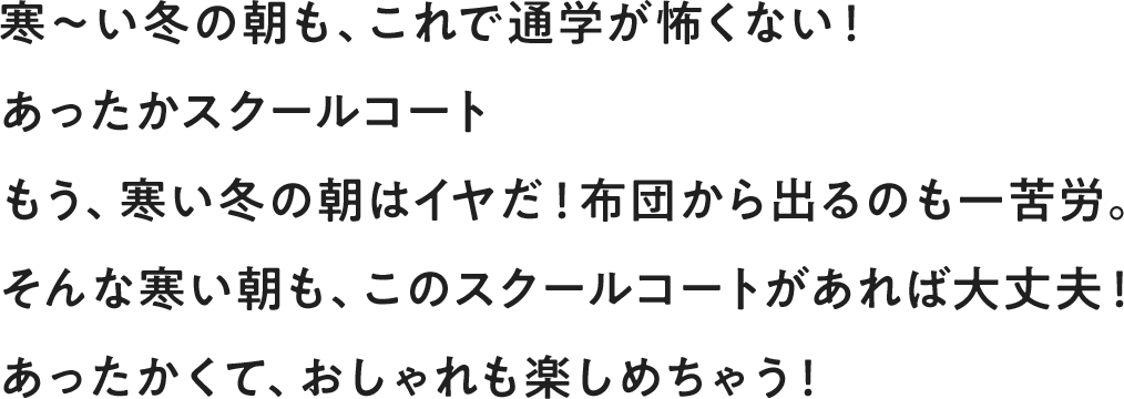 寒～い冬の朝も、これで通学が怖くない！ あったかスクールコート もう、寒い冬の朝はイヤだ！布団から出るのも一苦労。そんな寒い朝も、このスクールコートがあれば大丈夫！あったかくて、おしゃれも楽しめちゃう！