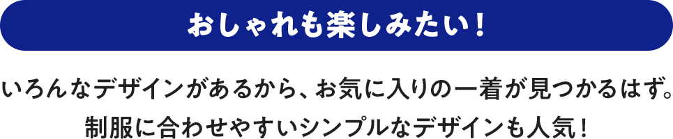 おしゃれも楽しみたい！ いろんなデザインがあるから、お気に入りの一着が見つかるはず。制服に合わせやすいシンプルなデザインも人気！