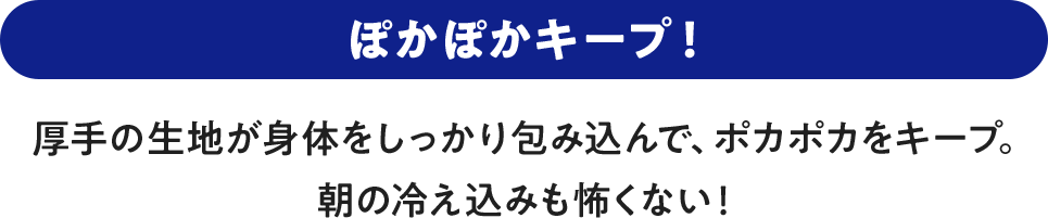 ぽかぽかキープ！ 厚手の生地が身体をしっかり包み込んで、ポカポカをキープ。朝の冷え込みも怖くない！