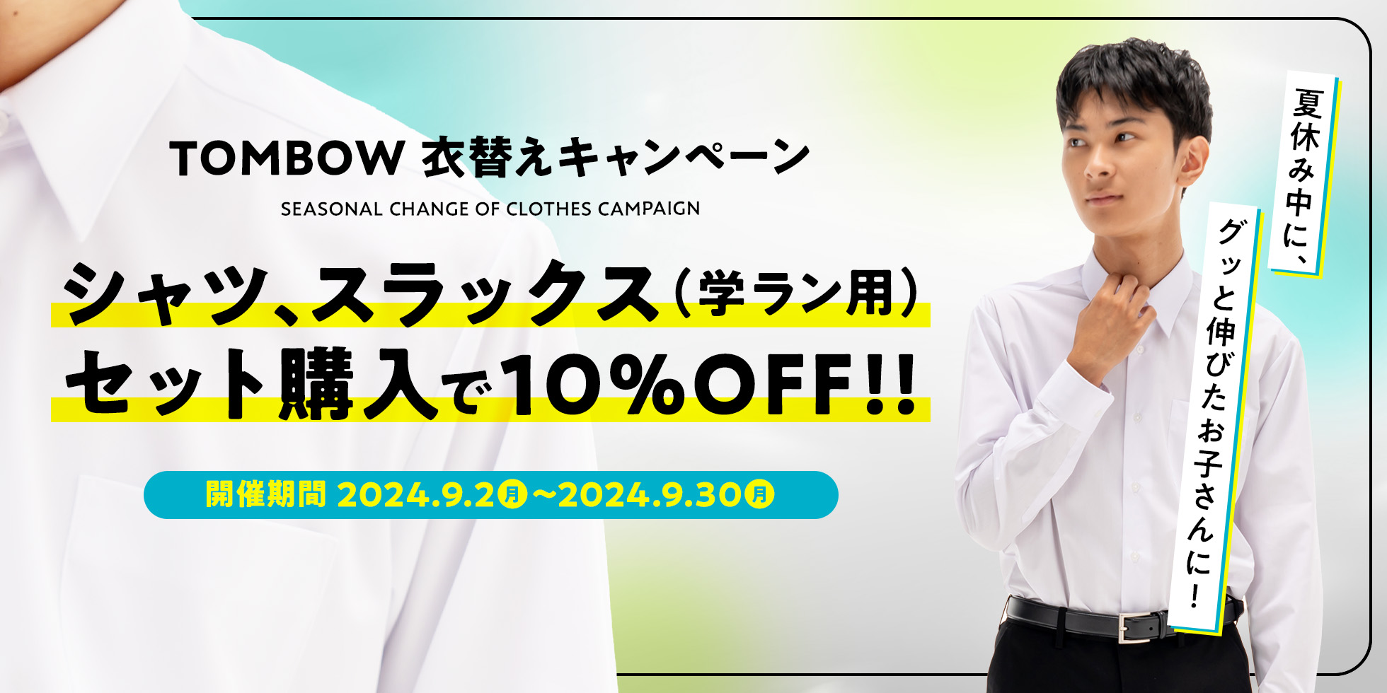 TOMBOW 衣替えキャンペーン　シャツ、スラックス（学ラン用）セット購入で10%OFF！！　開催期間2024年9月2日（月）～2024年9月30日（月）　夏休み中に、グッと伸びたお子さんに！